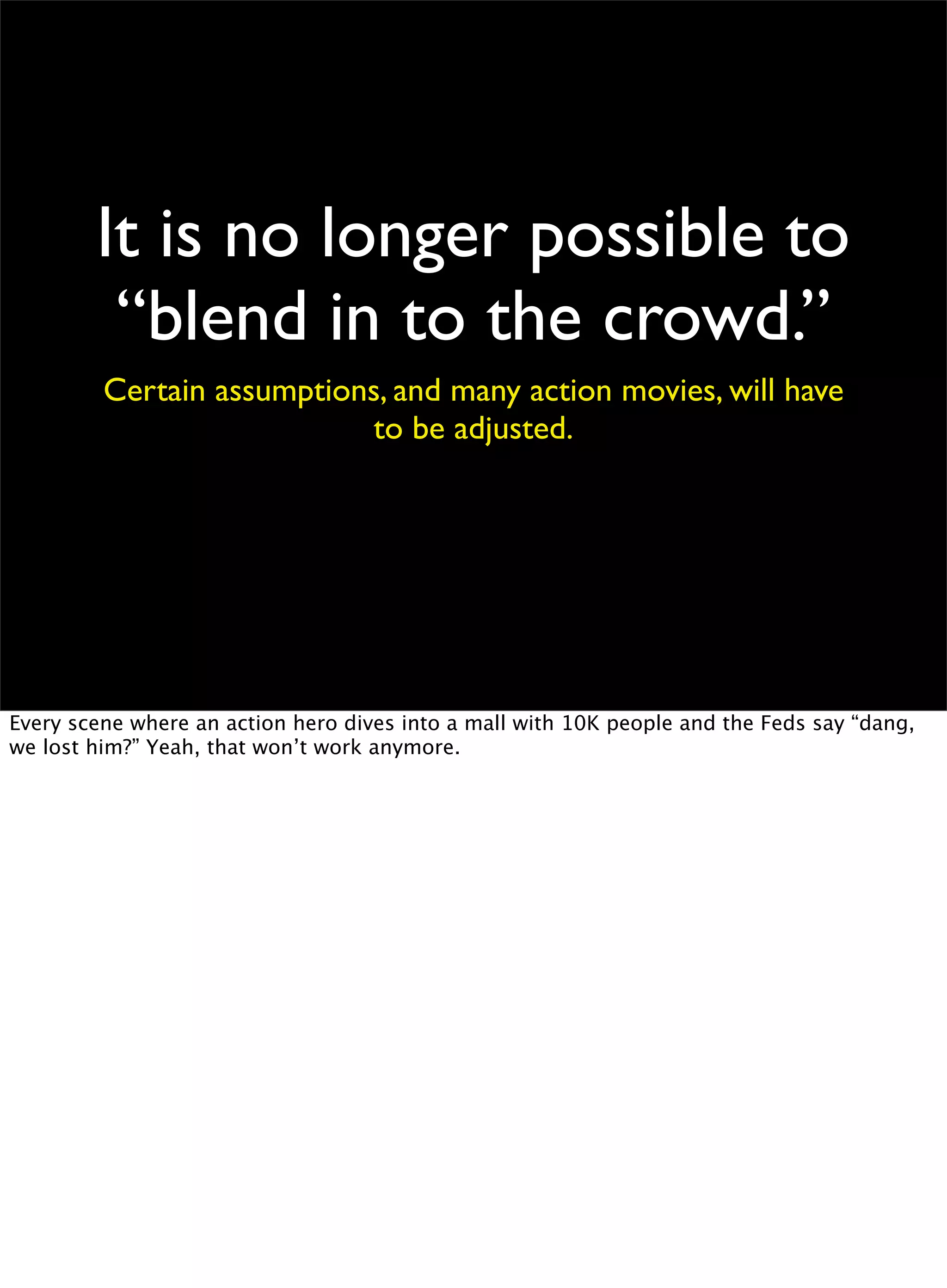 It is no longer possible to
“blend in to the crowd.”
Certain assumptions, and many action movies, will have
to be adjusted.
Every scene where an action hero dives into a mall with 10K people and the Feds say “dang,
we lost him?” Yeah, that won’t work anymore.
 