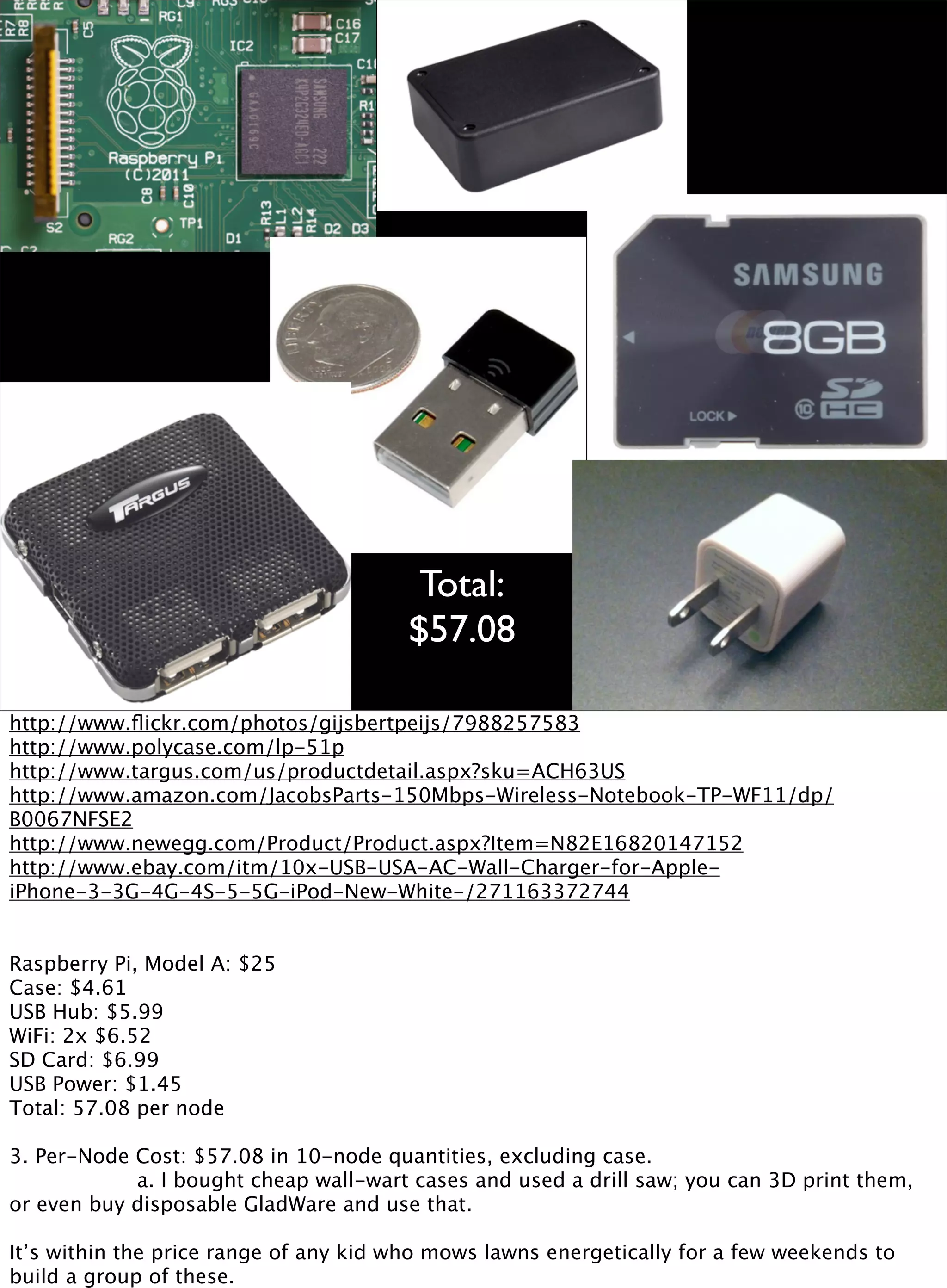Total:
$57.08
http://www.ﬂickr.com/photos/gijsbertpeijs/7988257583
http://www.polycase.com/lp-51p
http://www.targus.com/us/productdetail.aspx?sku=ACH63US
http://www.amazon.com/JacobsParts-150Mbps-Wireless-Notebook-TP-WF11/dp/
B0067NFSE2
http://www.newegg.com/Product/Product.aspx?Item=N82E16820147152
http://www.ebay.com/itm/10x-USB-USA-AC-Wall-Charger-for-Apple-
iPhone-3-3G-4G-4S-5-5G-iPod-New-White-/271163372744
Raspberry Pi, Model A: $25
Case: $4.61
USB Hub: $5.99
WiFi: 2x $6.52
SD Card: $6.99
USB Power: $1.45
Total: 57.08 per node
3. Per-Node Cost: $57.08 in 10-node quantities, excluding case.

 
 
 a. I bought cheap wall-wart cases and used a drill saw; you can 3D print them,
or even buy disposable GladWare and use that.
It’s within the price range of any kid who mows lawns energetically for a few weekends to
build a group of these.
 