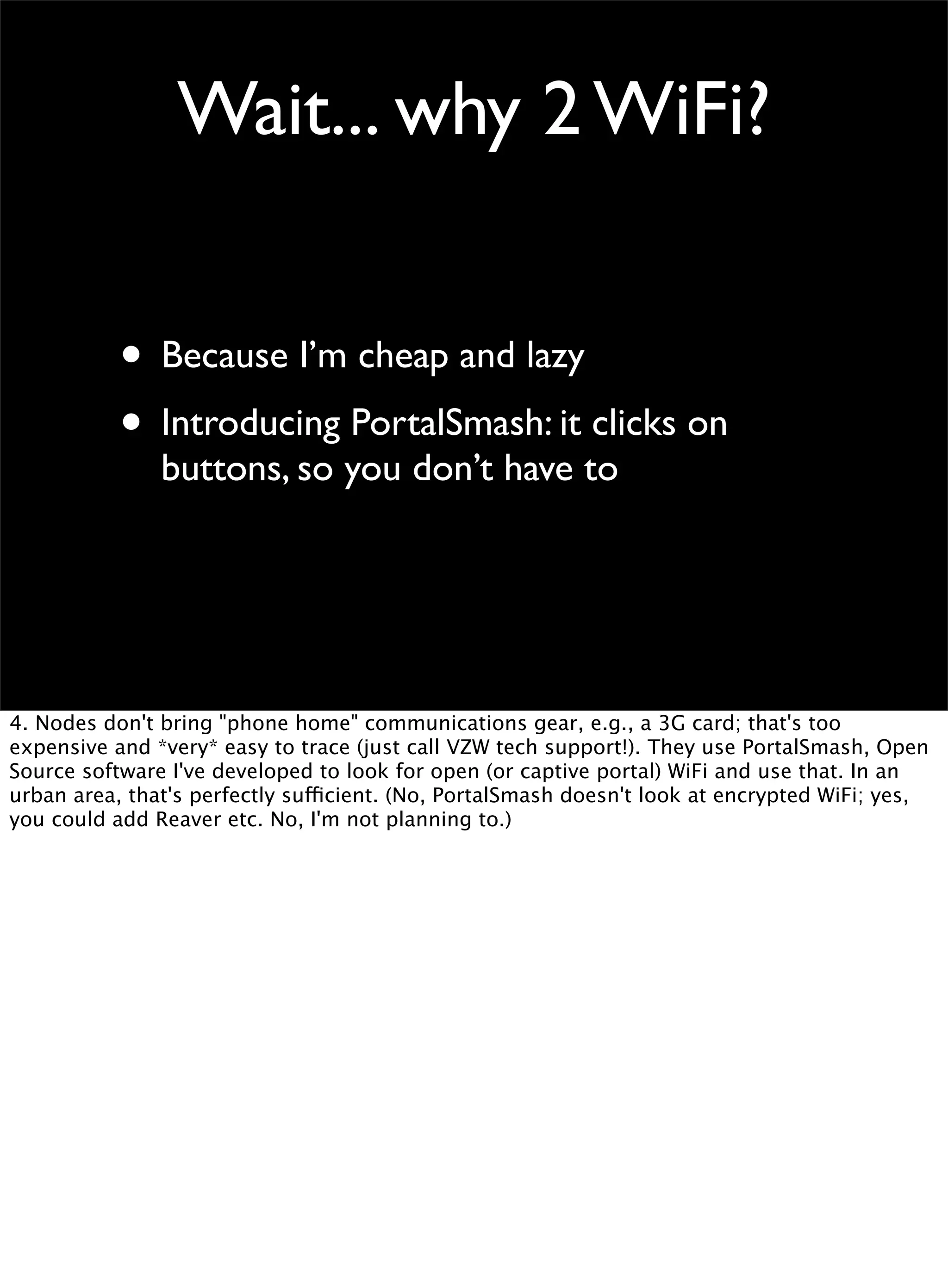 Wait... why 2 WiFi?
• Because I’m cheap and lazy
• Introducing PortalSmash: it clicks on
buttons, so you don’t have to
4. Nodes don't bring "phone home" communications gear, e.g., a 3G card; that's too
expensive and *very* easy to trace (just call VZW tech support!). They use PortalSmash, Open
Source software I've developed to look for open (or captive portal) WiFi and use that. In an
urban area, that's perfectly sufficient. (No, PortalSmash doesn't look at encrypted WiFi; yes,
you could add Reaver etc. No, I'm not planning to.)
 
