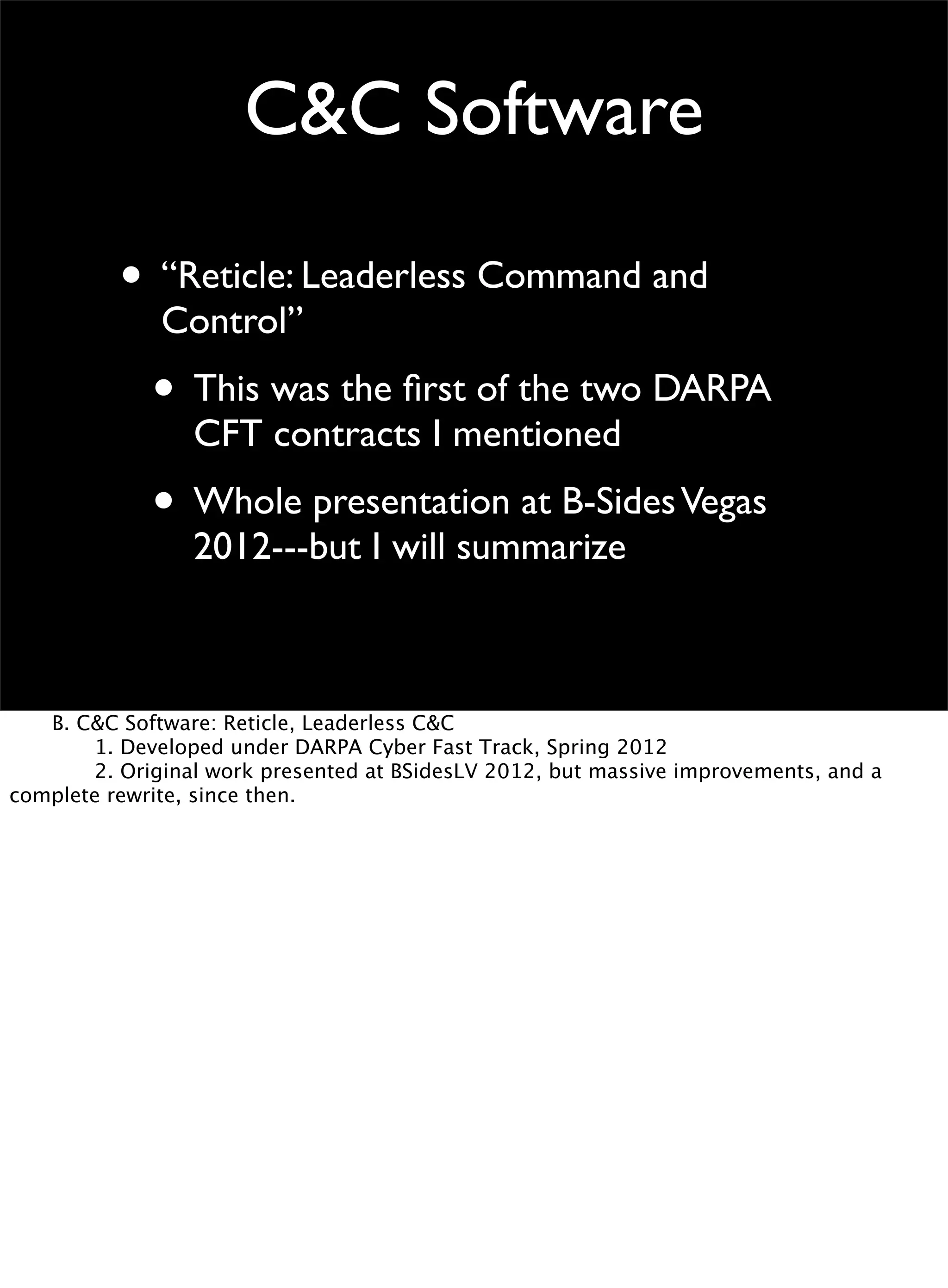 C&C Software
• “Reticle: Leaderless Command and
Control”
• This was the ﬁrst of the two DARPA
CFT contracts I mentioned
• Whole presentation at B-SidesVegas
2012---but I will summarize

 B. C&C Software: Reticle, Leaderless C&C

 
 1. Developed under DARPA Cyber Fast Track, Spring 2012

 
 2. Original work presented at BSidesLV 2012, but massive improvements, and a
complete rewrite, since then.
 