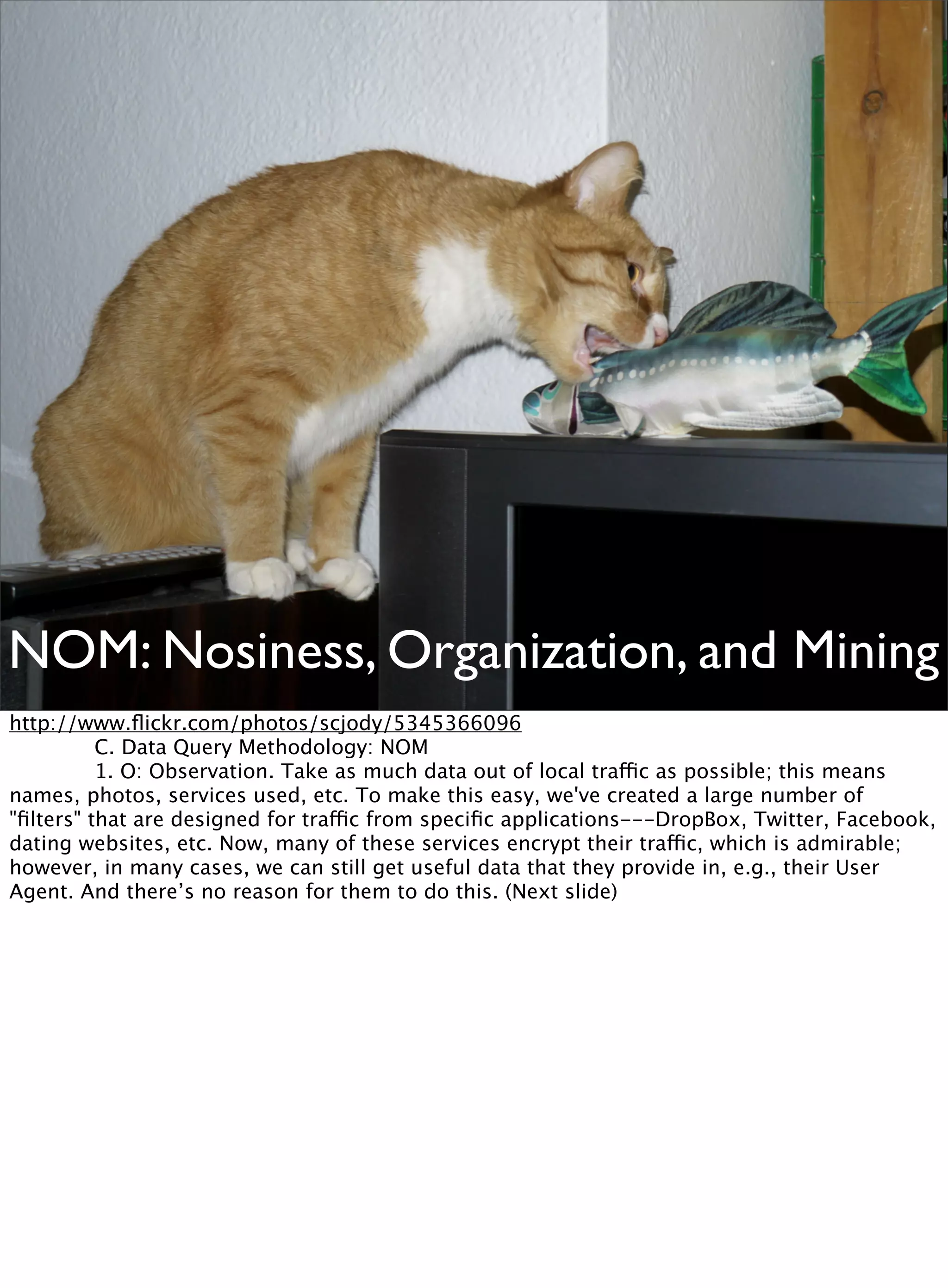 NOM: Nosiness, Organization, and Mining
http://www.ﬂickr.com/photos/scjody/5345366096

 
 C. Data Query Methodology: NOM

 
 1. O: Observation. Take as much data out of local traffic as possible; this means
names, photos, services used, etc. To make this easy, we've created a large number of
"ﬁlters" that are designed for traffic from speciﬁc applications---DropBox, Twitter, Facebook,
dating websites, etc. Now, many of these services encrypt their traffic, which is admirable;
however, in many cases, we can still get useful data that they provide in, e.g., their User
Agent. And there’s no reason for them to do this. (Next slide)
 