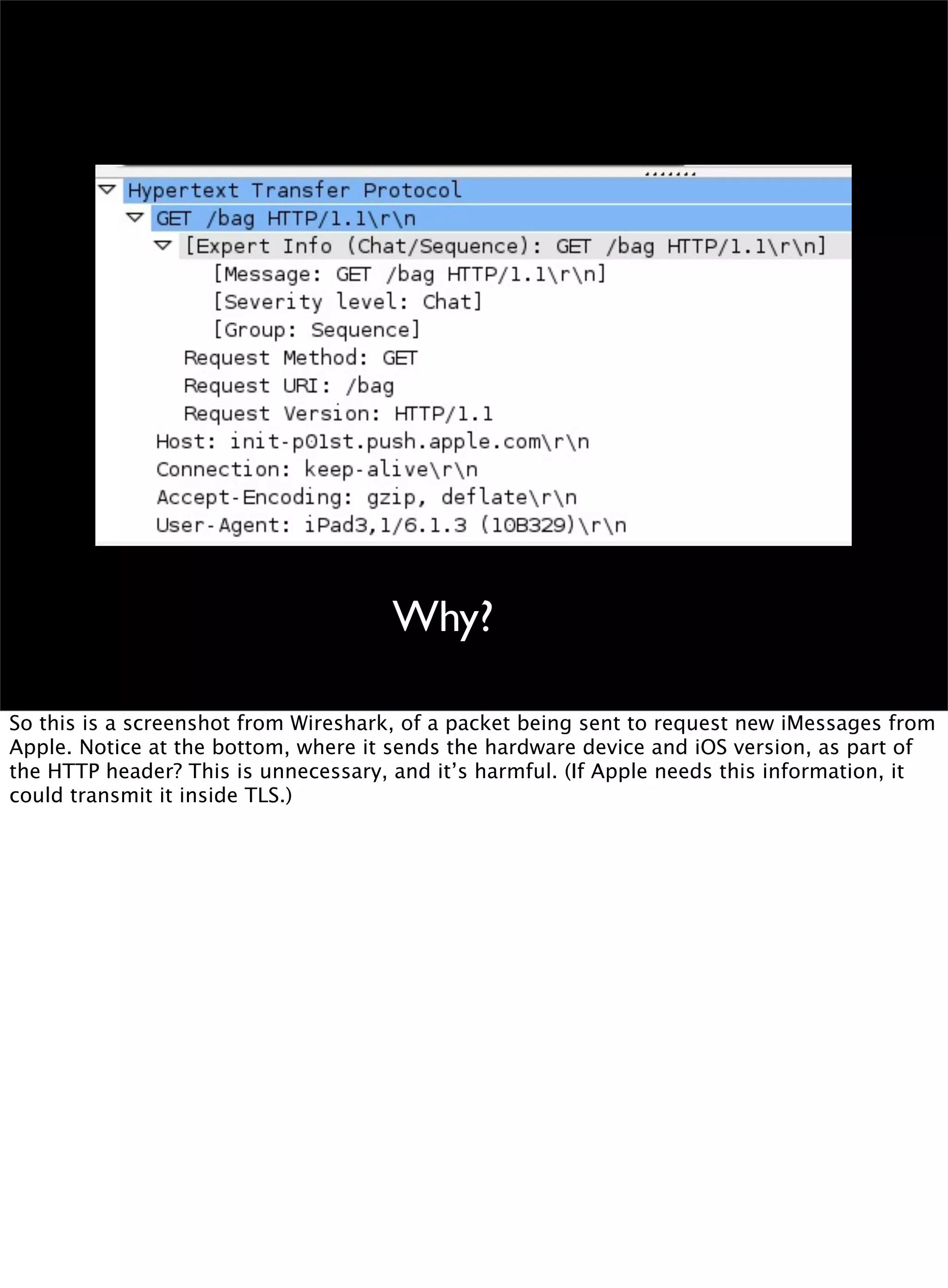 Why?
So this is a screenshot from Wireshark, of a packet being sent to request new iMessages from
Apple. Notice at the bottom, where it sends the hardware device and iOS version, as part of
the HTTP header? This is unnecessary, and it’s harmful. (If Apple needs this information, it
could transmit it inside TLS.)
 