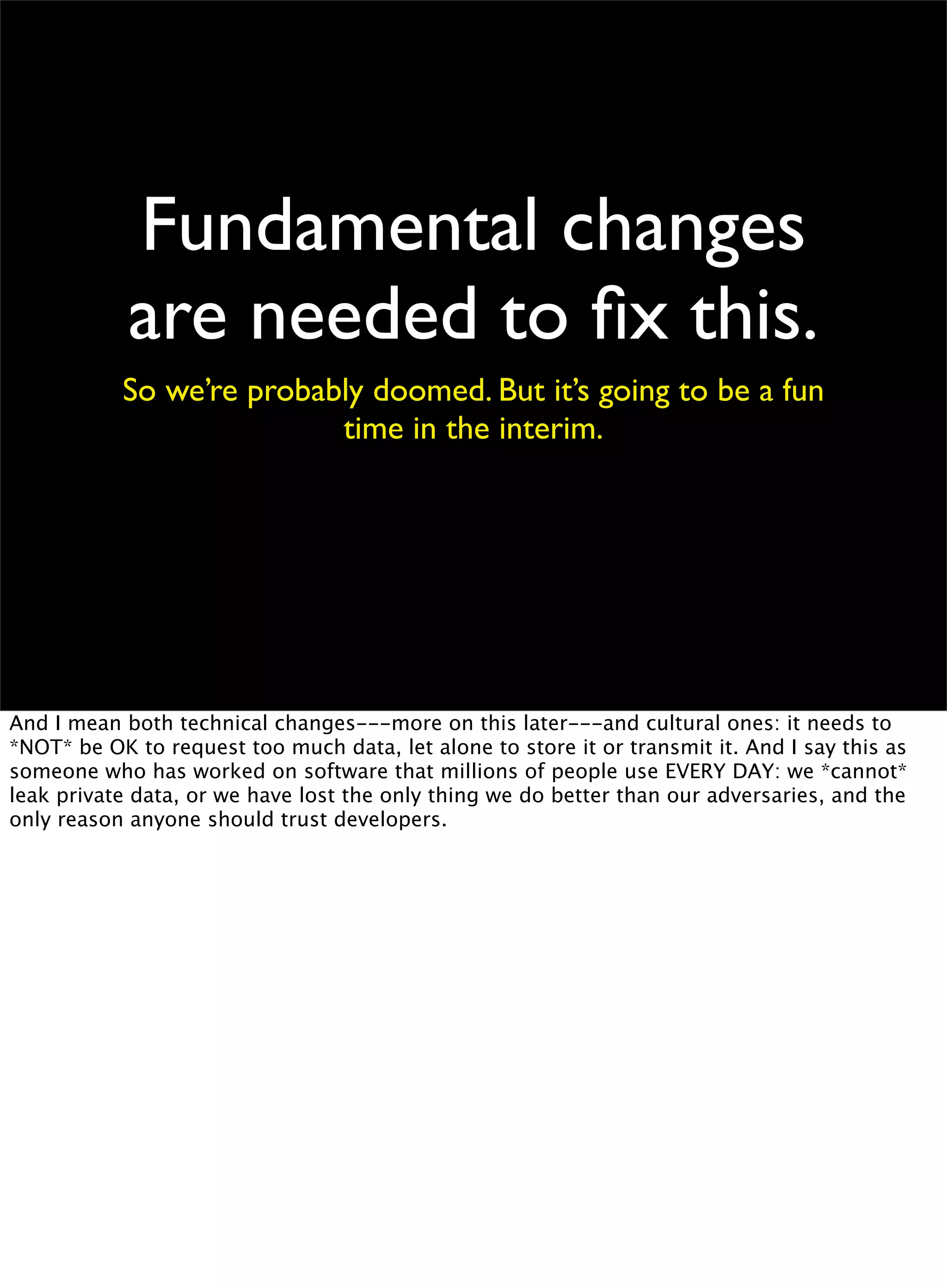 Fundamental changes
are needed to ﬁx this.
So we’re probably doomed. But it’s going to be a fun
time in the interim.
And I mean both technical changes---more on this later---and cultural ones: it needs to
*NOT* be OK to request too much data, let alone to store it or transmit it. And I say this as
someone who has worked on software that millions of people use EVERY DAY: we *cannot*
leak private data, or we have lost the only thing we do better than our adversaries, and the
only reason anyone should trust developers.
 