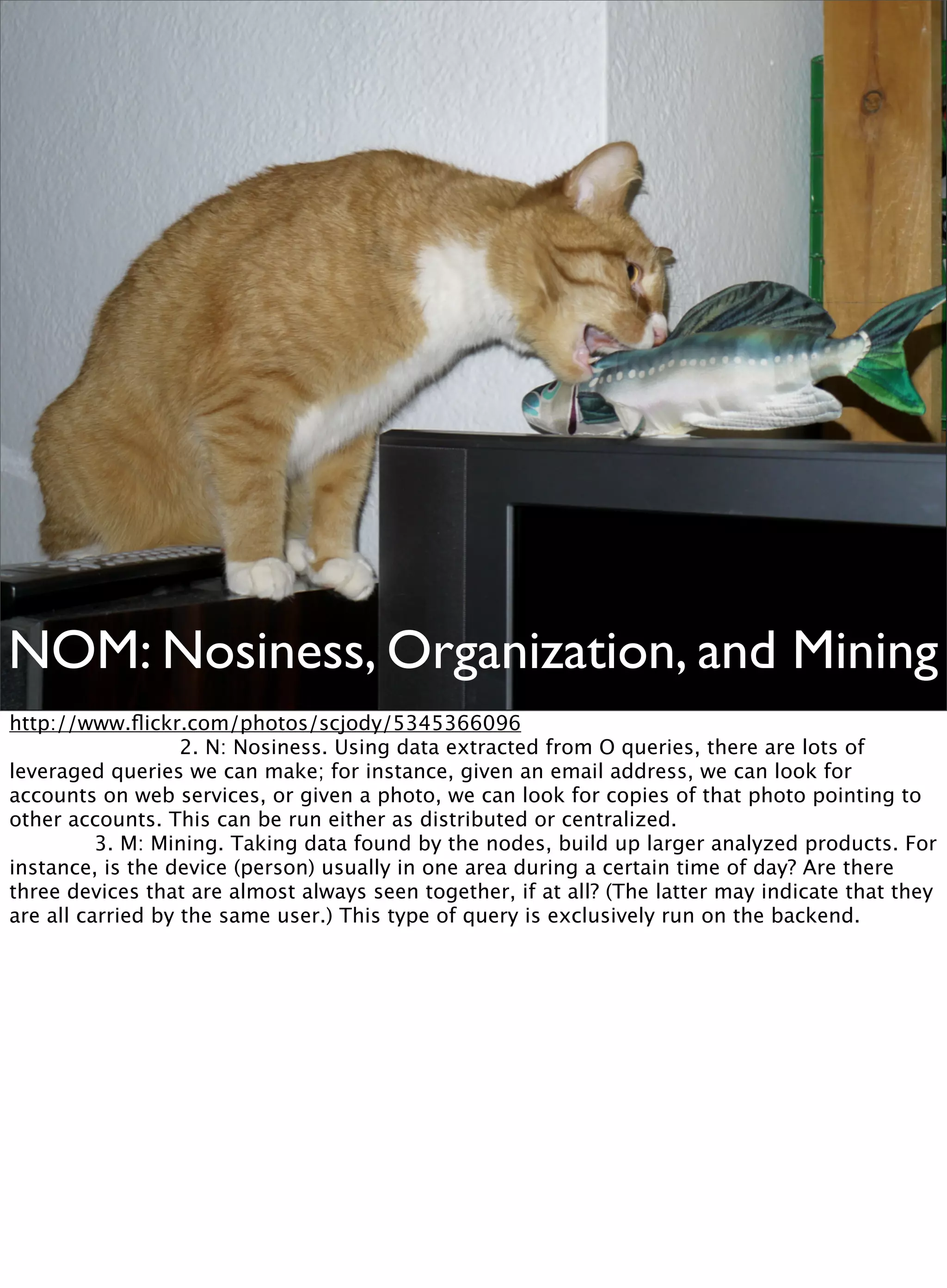 NOM: Nosiness, Organization, and Mining
http://www.ﬂickr.com/photos/scjody/5345366096

 
 
 
 2. N: Nosiness. Using data extracted from O queries, there are lots of
leveraged queries we can make; for instance, given an email address, we can look for
accounts on web services, or given a photo, we can look for copies of that photo pointing to
other accounts. This can be run either as distributed or centralized.

 
 3. M: Mining. Taking data found by the nodes, build up larger analyzed products. For
instance, is the device (person) usually in one area during a certain time of day? Are there
three devices that are almost always seen together, if at all? (The latter may indicate that they
are all carried by the same user.) This type of query is exclusively run on the backend.
 