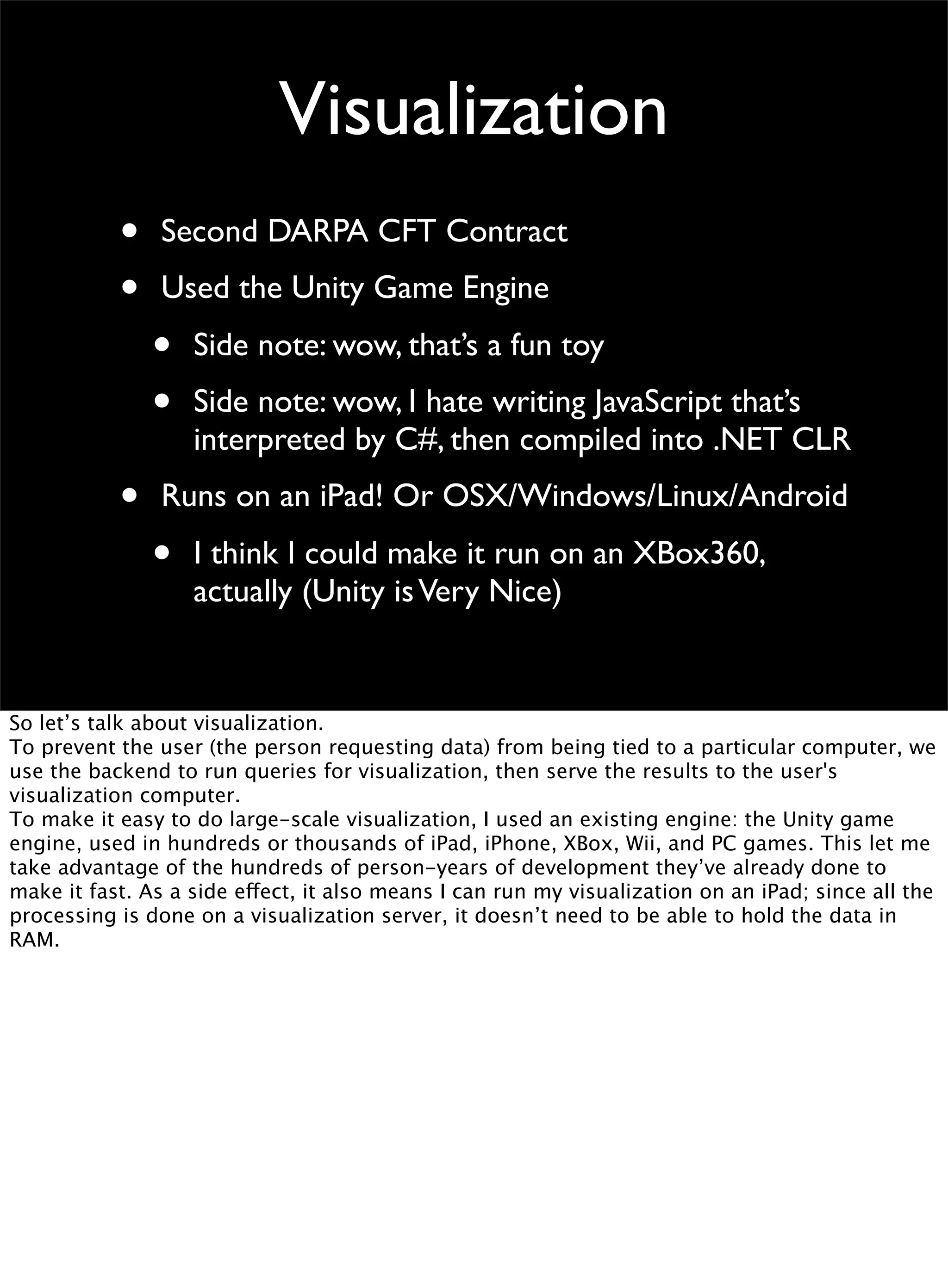 Visualization
• Second DARPA CFT Contract
• Used the Unity Game Engine
• Side note: wow, that’s a fun toy
• Side note: wow, I hate writing JavaScript that’s
interpreted by C#, then compiled into .NET CLR
• Runs on an iPad! Or OSX/Windows/Linux/Android
• I think I could make it run on an XBox360,
actually (Unity isVery Nice)
So let’s talk about visualization.
To prevent the user (the person requesting data) from being tied to a particular computer, we
use the backend to run queries for visualization, then serve the results to the user's
visualization computer.
To make it easy to do large-scale visualization, I used an existing engine: the Unity game
engine, used in hundreds or thousands of iPad, iPhone, XBox, Wii, and PC games. This let me
take advantage of the hundreds of person-years of development they’ve already done to
make it fast. As a side effect, it also means I can run my visualization on an iPad; since all the
processing is done on a visualization server, it doesn’t need to be able to hold the data in
RAM.
 