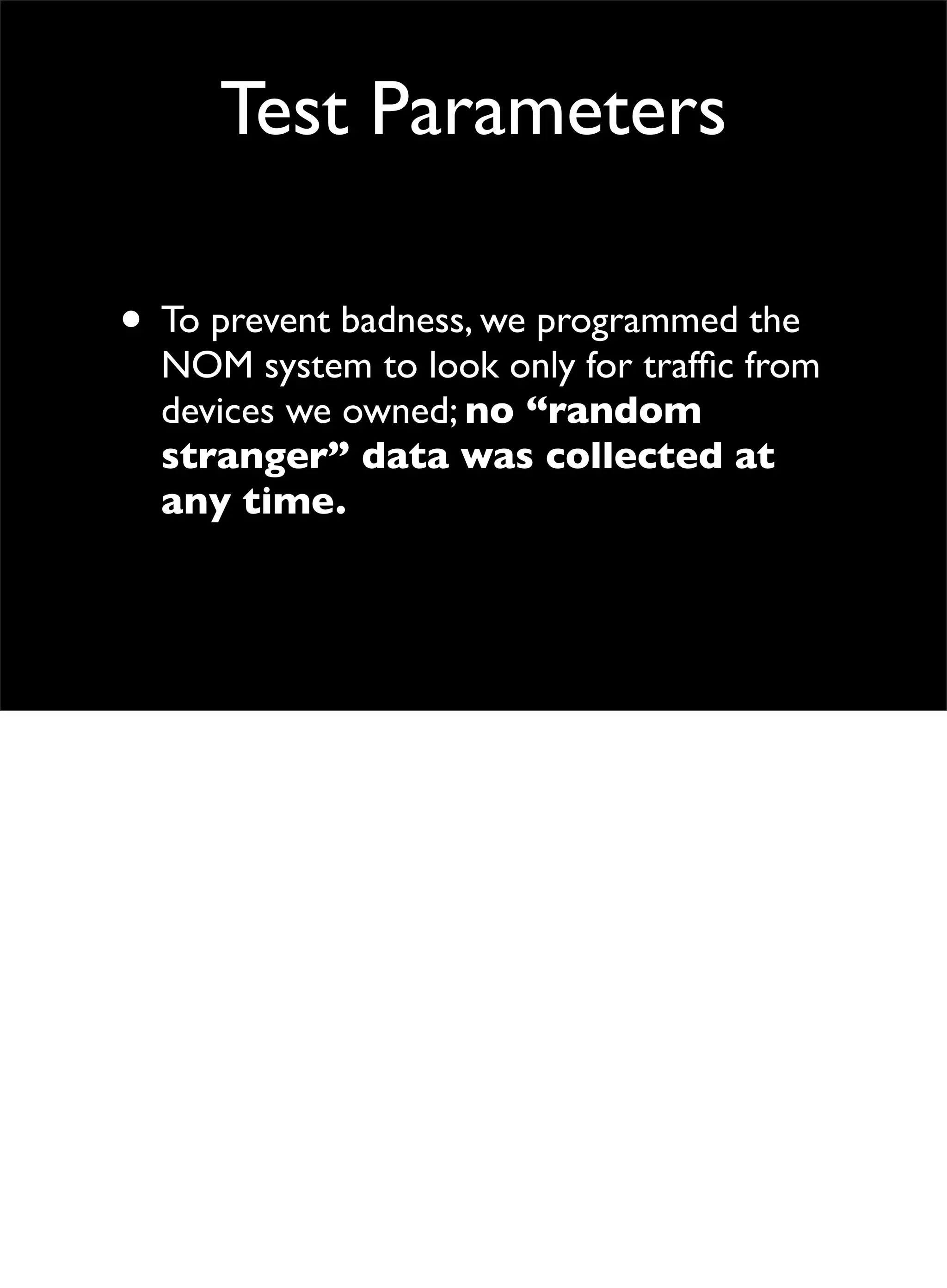 Test Parameters
• To prevent badness, we programmed the
NOM system to look only for trafﬁc from
devices we owned; no “random
stranger” data was collected at
any time.
 