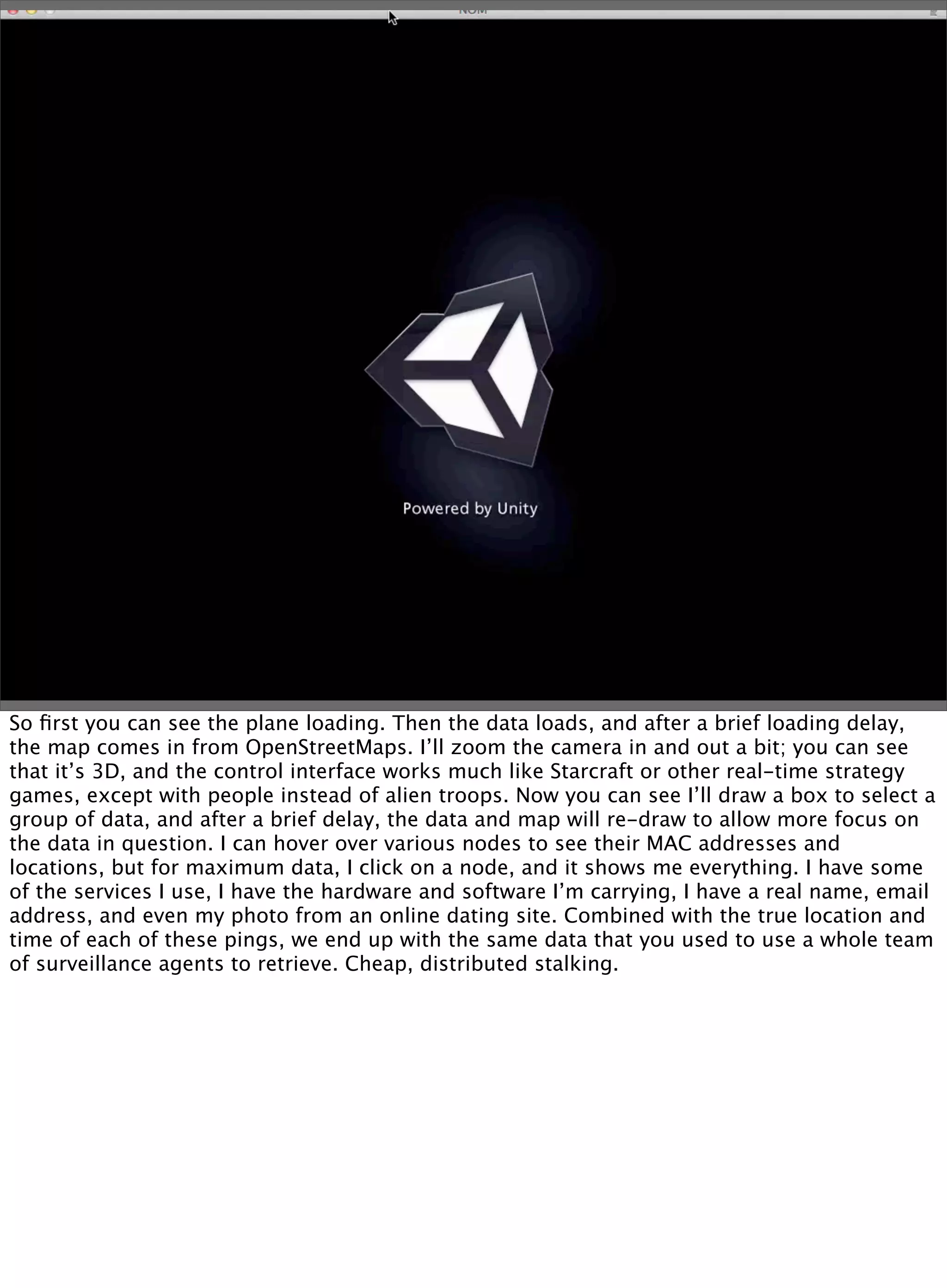 So ﬁrst you can see the plane loading. Then the data loads, and after a brief loading delay,
the map comes in from OpenStreetMaps. I’ll zoom the camera in and out a bit; you can see
that it’s 3D, and the control interface works much like Starcraft or other real-time strategy
games, except with people instead of alien troops. Now you can see I’ll draw a box to select a
group of data, and after a brief delay, the data and map will re-draw to allow more focus on
the data in question. I can hover over various nodes to see their MAC addresses and
locations, but for maximum data, I click on a node, and it shows me everything. I have some
of the services I use, I have the hardware and software I’m carrying, I have a real name, email
address, and even my photo from an online dating site. Combined with the true location and
time of each of these pings, we end up with the same data that you used to use a whole team
of surveillance agents to retrieve. Cheap, distributed stalking.
 
