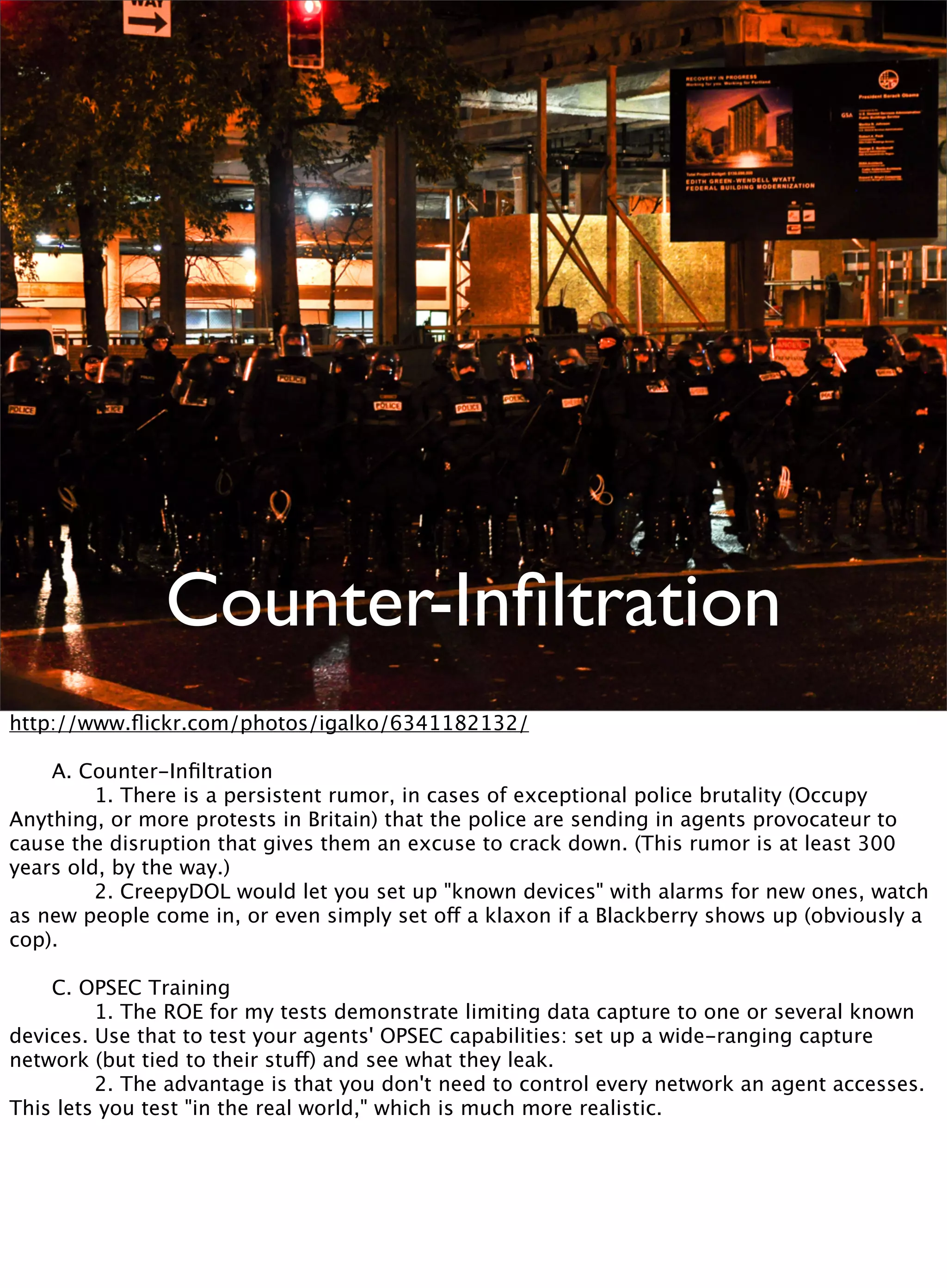 Counter-Inﬁltration
http://www.ﬂickr.com/photos/igalko/6341182132/

 A. Counter-Inﬁltration

 
 1. There is a persistent rumor, in cases of exceptional police brutality (Occupy
Anything, or more protests in Britain) that the police are sending in agents provocateur to
cause the disruption that gives them an excuse to crack down. (This rumor is at least 300
years old, by the way.)

 
 2. CreepyDOL would let you set up "known devices" with alarms for new ones, watch
as new people come in, or even simply set off a klaxon if a Blackberry shows up (obviously a
cop).

 C. OPSEC Training

 
 1. The ROE for my tests demonstrate limiting data capture to one or several known
devices. Use that to test your agents' OPSEC capabilities: set up a wide-ranging capture
network (but tied to their stuff) and see what they leak.

 
 2. The advantage is that you don't need to control every network an agent accesses.
This lets you test "in the real world," which is much more realistic.
 