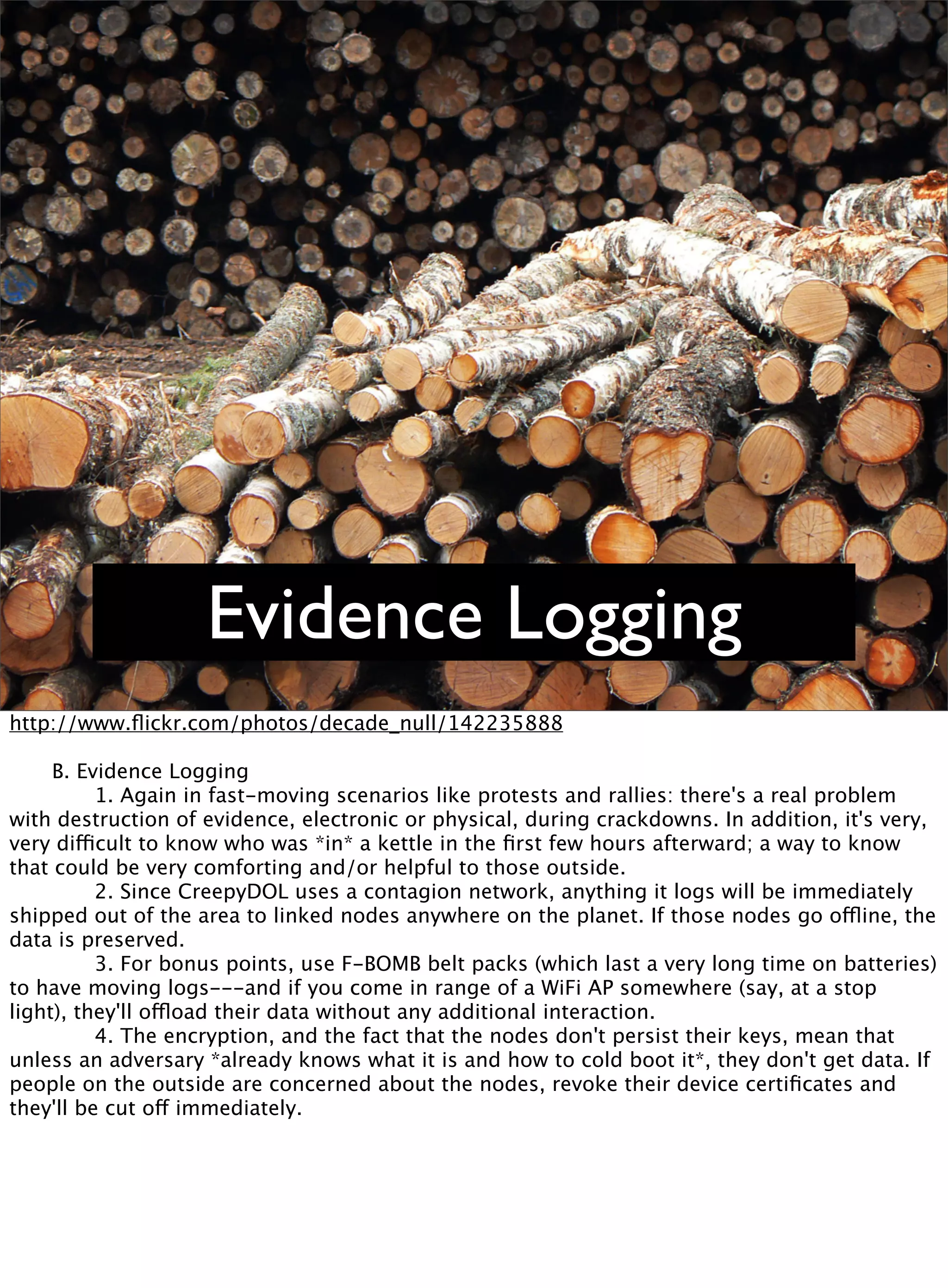 Evidence Logging
http://www.ﬂickr.com/photos/decade_null/142235888

 B. Evidence Logging

 
 1. Again in fast-moving scenarios like protests and rallies: there's a real problem
with destruction of evidence, electronic or physical, during crackdowns. In addition, it's very,
very difficult to know who was *in* a kettle in the ﬁrst few hours afterward; a way to know
that could be very comforting and/or helpful to those outside.

 
 2. Since CreepyDOL uses a contagion network, anything it logs will be immediately
shipped out of the area to linked nodes anywhere on the planet. If those nodes go offline, the
data is preserved.

 
 3. For bonus points, use F-BOMB belt packs (which last a very long time on batteries)
to have moving logs---and if you come in range of a WiFi AP somewhere (say, at a stop
light), they'll offload their data without any additional interaction.

 
 4. The encryption, and the fact that the nodes don't persist their keys, mean that
unless an adversary *already knows what it is and how to cold boot it*, they don't get data. If
people on the outside are concerned about the nodes, revoke their device certiﬁcates and
they'll be cut off immediately.
 