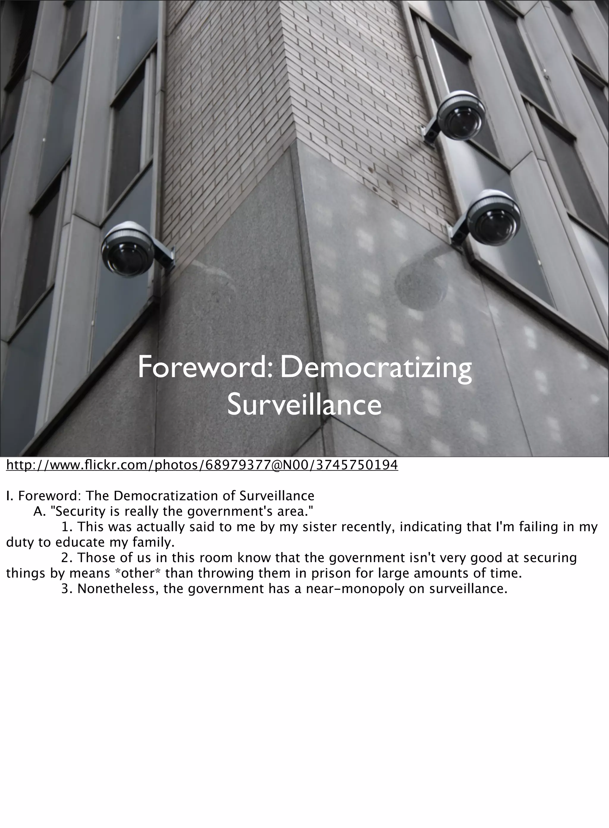 Foreword: Democratizing
Surveillance
http://www.ﬂickr.com/photos/68979377@N00/3745750194
I. Foreword: The Democratization of Surveillance

 A. "Security is really the government's area."

 
 1. This was actually said to me by my sister recently, indicating that I'm failing in my
duty to educate my family.

 
 2. Those of us in this room know that the government isn't very good at securing
things by means *other* than throwing them in prison for large amounts of time.

 
 3. Nonetheless, the government has a near-monopoly on surveillance.
 