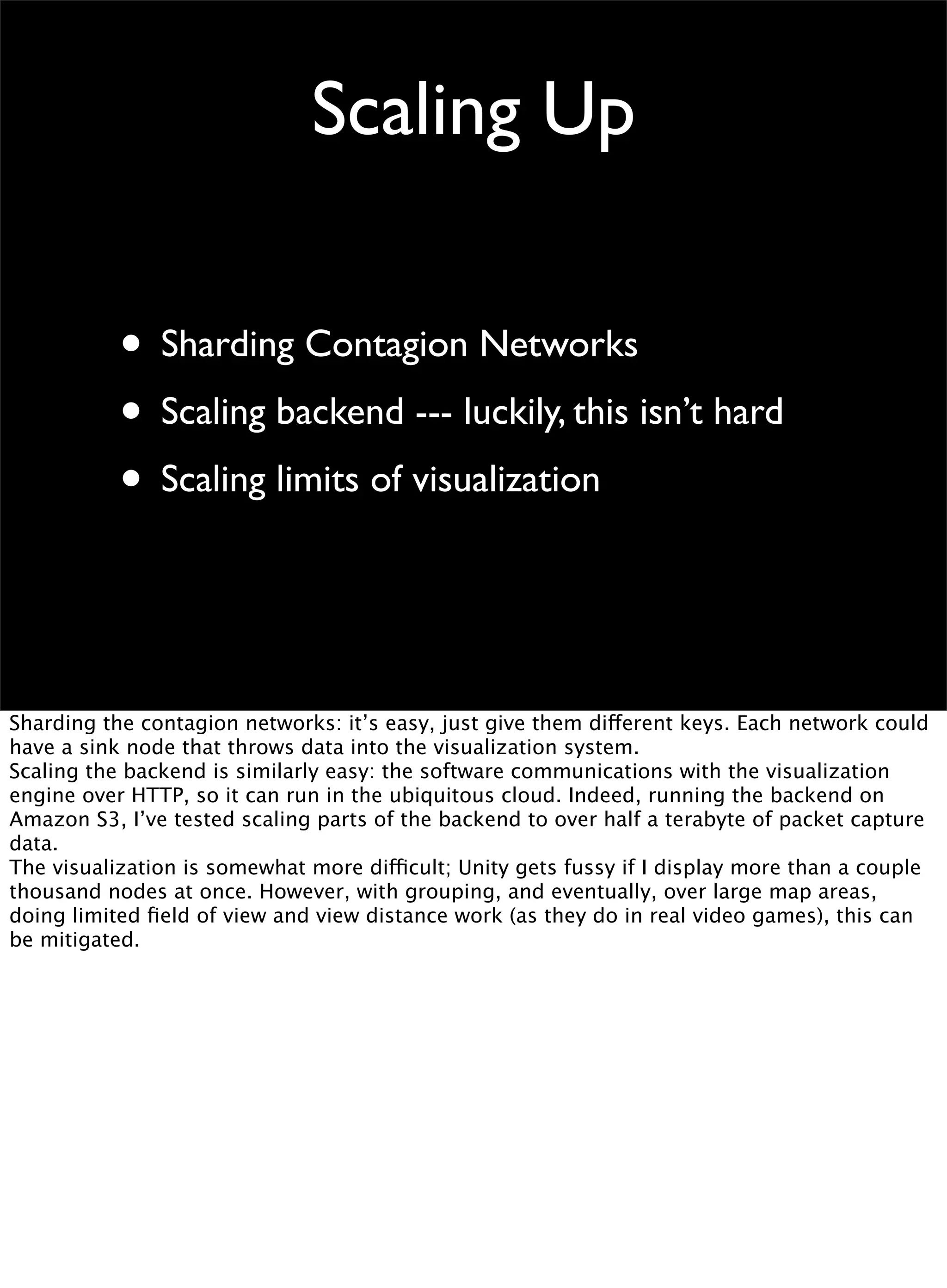 Scaling Up
• Sharding Contagion Networks
• Scaling backend --- luckily, this isn’t hard
• Scaling limits of visualization
Sharding the contagion networks: it’s easy, just give them different keys. Each network could
have a sink node that throws data into the visualization system.
Scaling the backend is similarly easy: the software communications with the visualization
engine over HTTP, so it can run in the ubiquitous cloud. Indeed, running the backend on
Amazon S3, I’ve tested scaling parts of the backend to over half a terabyte of packet capture
data.
The visualization is somewhat more difficult; Unity gets fussy if I display more than a couple
thousand nodes at once. However, with grouping, and eventually, over large map areas,
doing limited ﬁeld of view and view distance work (as they do in real video games), this can
be mitigated.
 