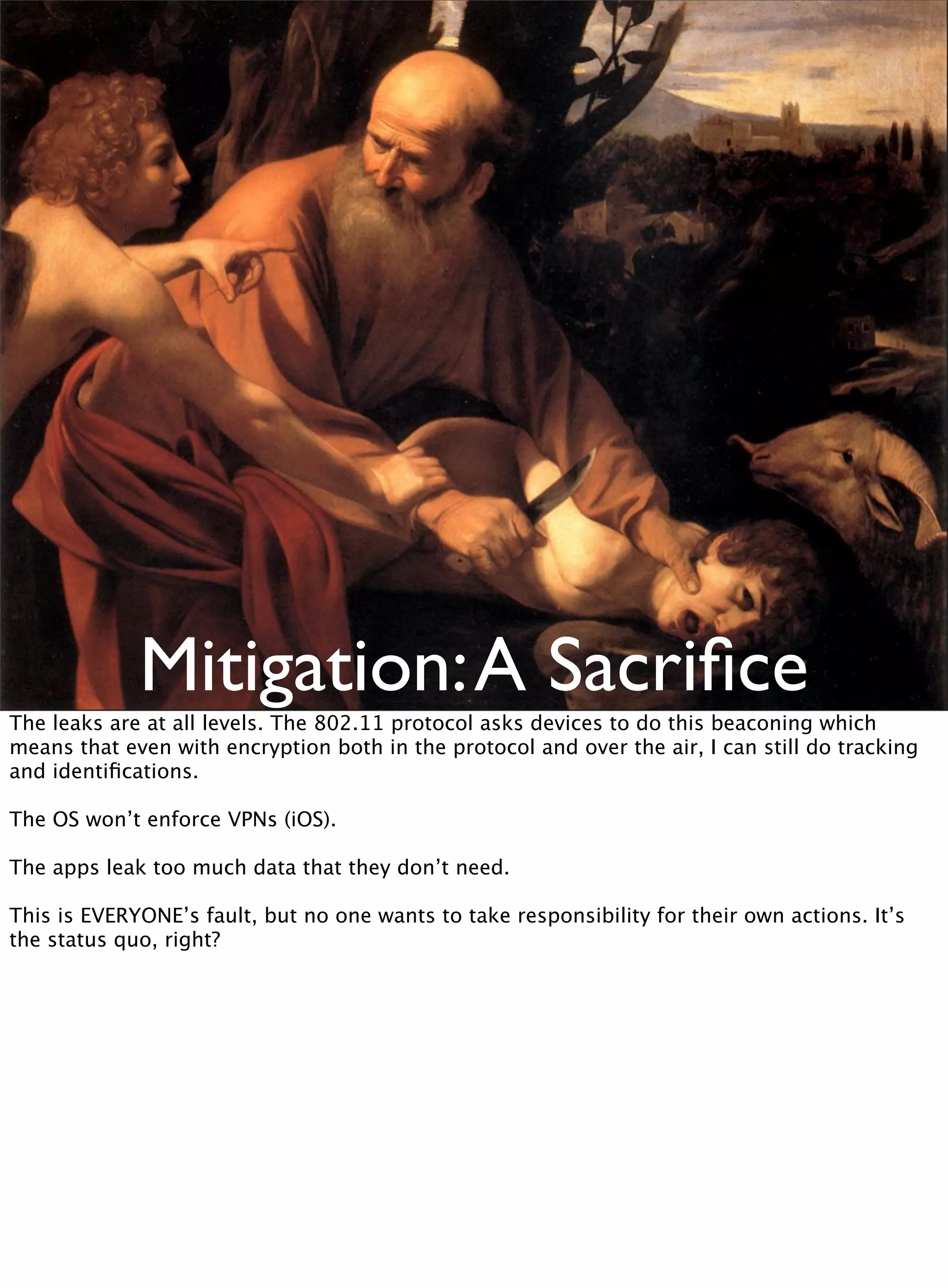 Mitigation:A Sacriﬁce
The leaks are at all levels. The 802.11 protocol asks devices to do this beaconing which
means that even with encryption both in the protocol and over the air, I can still do tracking
and identiﬁcations.
The OS won’t enforce VPNs (iOS).
The apps leak too much data that they don’t need.
This is EVERYONE’s fault, but no one wants to take responsibility for their own actions. It’s
the status quo, right?
 