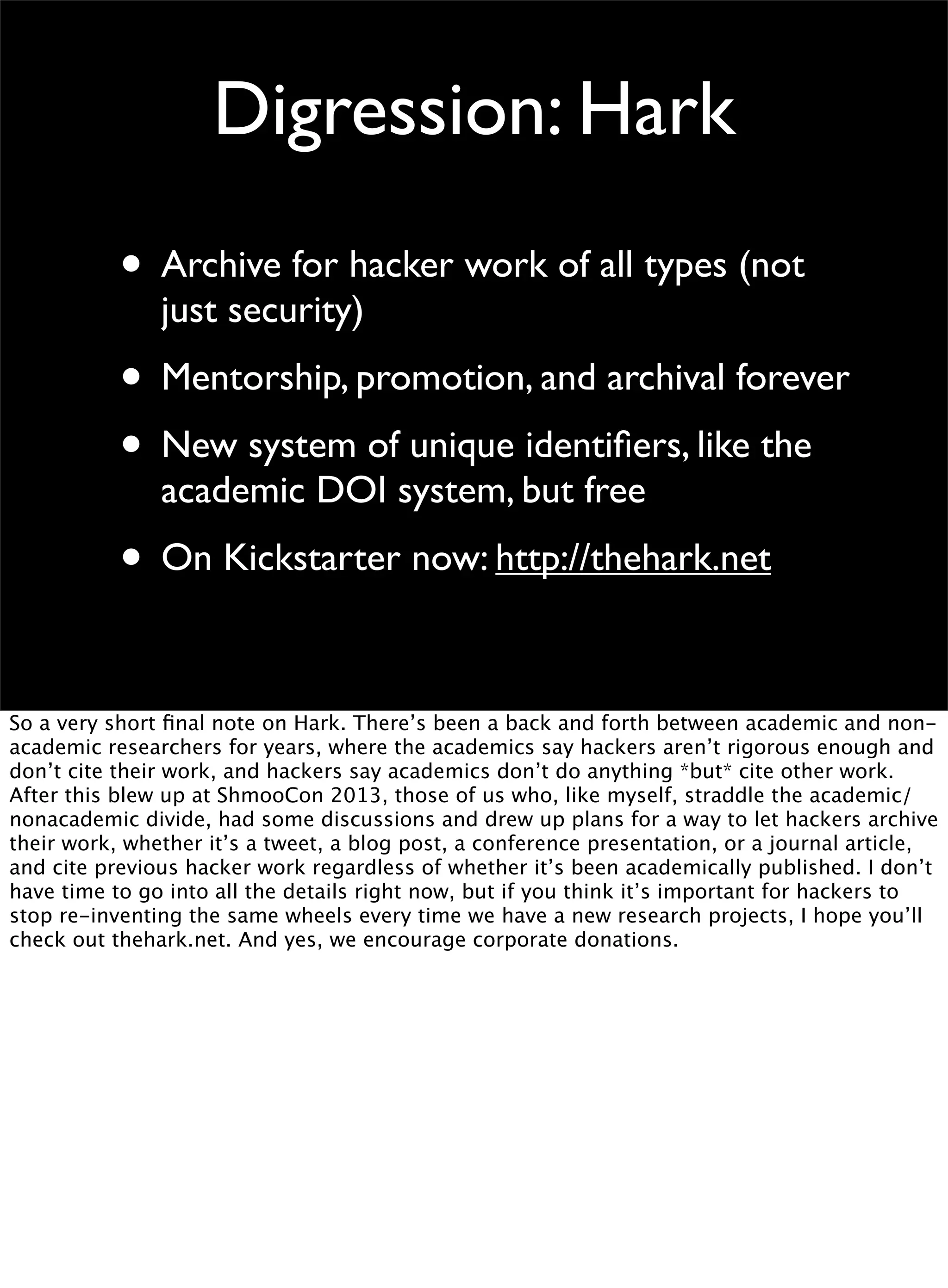 Digression: Hark
• Archive for hacker work of all types (not
just security)
• Mentorship, promotion, and archival forever
• New system of unique identiﬁers, like the
academic DOI system, but free
• On Kickstarter now: http://thehark.net
So a very short ﬁnal note on Hark. There’s been a back and forth between academic and non-
academic researchers for years, where the academics say hackers aren’t rigorous enough and
don’t cite their work, and hackers say academics don’t do anything *but* cite other work.
After this blew up at ShmooCon 2013, those of us who, like myself, straddle the academic/
nonacademic divide, had some discussions and drew up plans for a way to let hackers archive
their work, whether it’s a tweet, a blog post, a conference presentation, or a journal article,
and cite previous hacker work regardless of whether it’s been academically published. I don’t
have time to go into all the details right now, but if you think it’s important for hackers to
stop re-inventing the same wheels every time we have a new research projects, I hope you’ll
check out thehark.net. And yes, we encourage corporate donations.
 