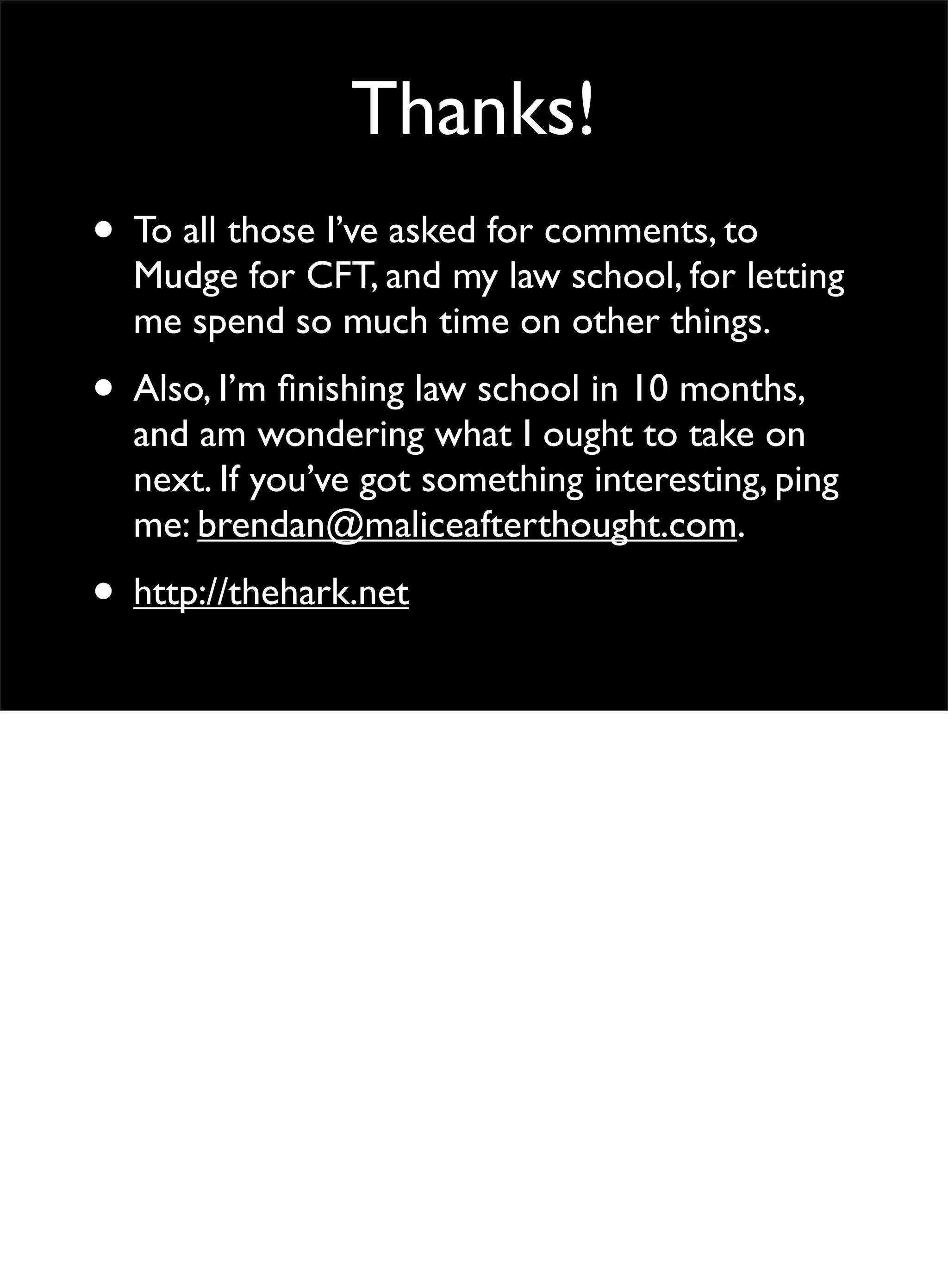 Thanks!
• To all those I’ve asked for comments, to
Mudge for CFT, and my law school, for letting
me spend so much time on other things.
• Also, I’m ﬁnishing law school in 10 months,
and am wondering what I ought to take on
next. If you’ve got something interesting, ping
me: brendan@maliceafterthought.com.
• http://thehark.net
 