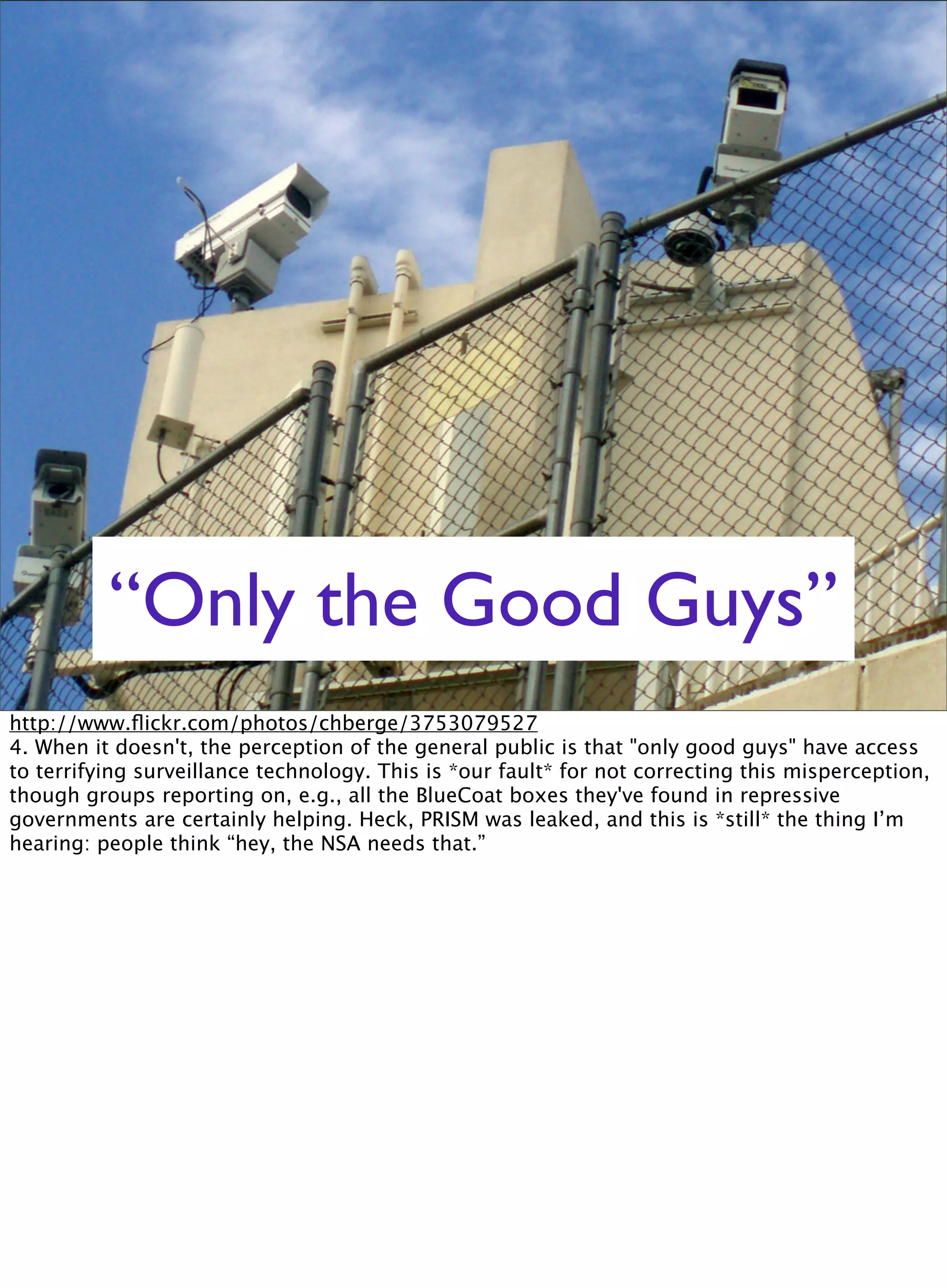 “Only the Good Guys”
http://www.ﬂickr.com/photos/chberge/3753079527
4. When it doesn't, the perception of the general public is that "only good guys" have access
to terrifying surveillance technology. This is *our fault* for not correcting this misperception,
though groups reporting on, e.g., all the BlueCoat boxes they've found in repressive
governments are certainly helping. Heck, PRISM was leaked, and this is *still* the thing I’m
hearing: people think “hey, the NSA needs that.”
 