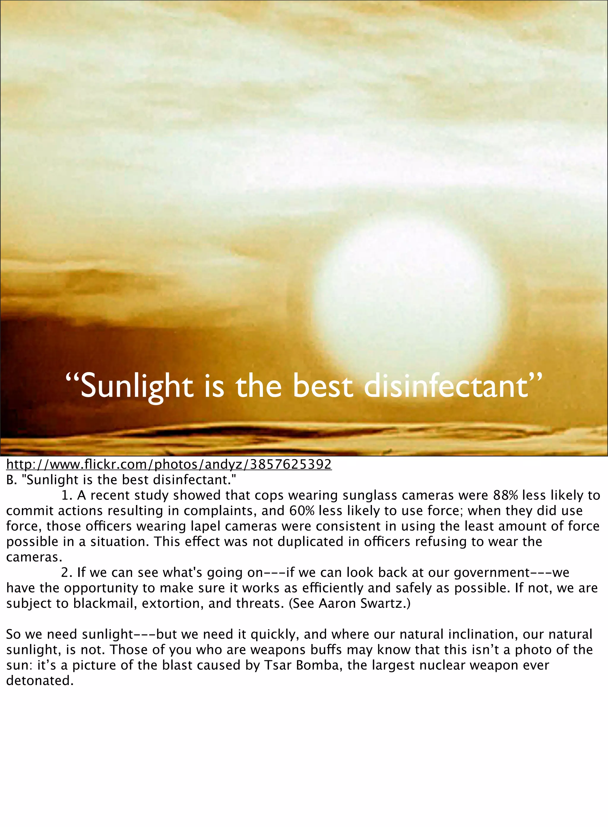 “Sunlight is the best disinfectant”
http://www.ﬂickr.com/photos/andyz/3857625392
B. "Sunlight is the best disinfectant."

 
 1. A recent study showed that cops wearing sunglass cameras were 88% less likely to
commit actions resulting in complaints, and 60% less likely to use force; when they did use
force, those officers wearing lapel cameras were consistent in using the least amount of force
possible in a situation. This effect was not duplicated in officers refusing to wear the
cameras.

 
 2. If we can see what's going on---if we can look back at our government---we
have the opportunity to make sure it works as efficiently and safely as possible. If not, we are
subject to blackmail, extortion, and threats. (See Aaron Swartz.)
So we need sunlight---but we need it quickly, and where our natural inclination, our natural
sunlight, is not. Those of you who are weapons buffs may know that this isn’t a photo of the
sun: it’s a picture of the blast caused by Tsar Bomba, the largest nuclear weapon ever
detonated.
 