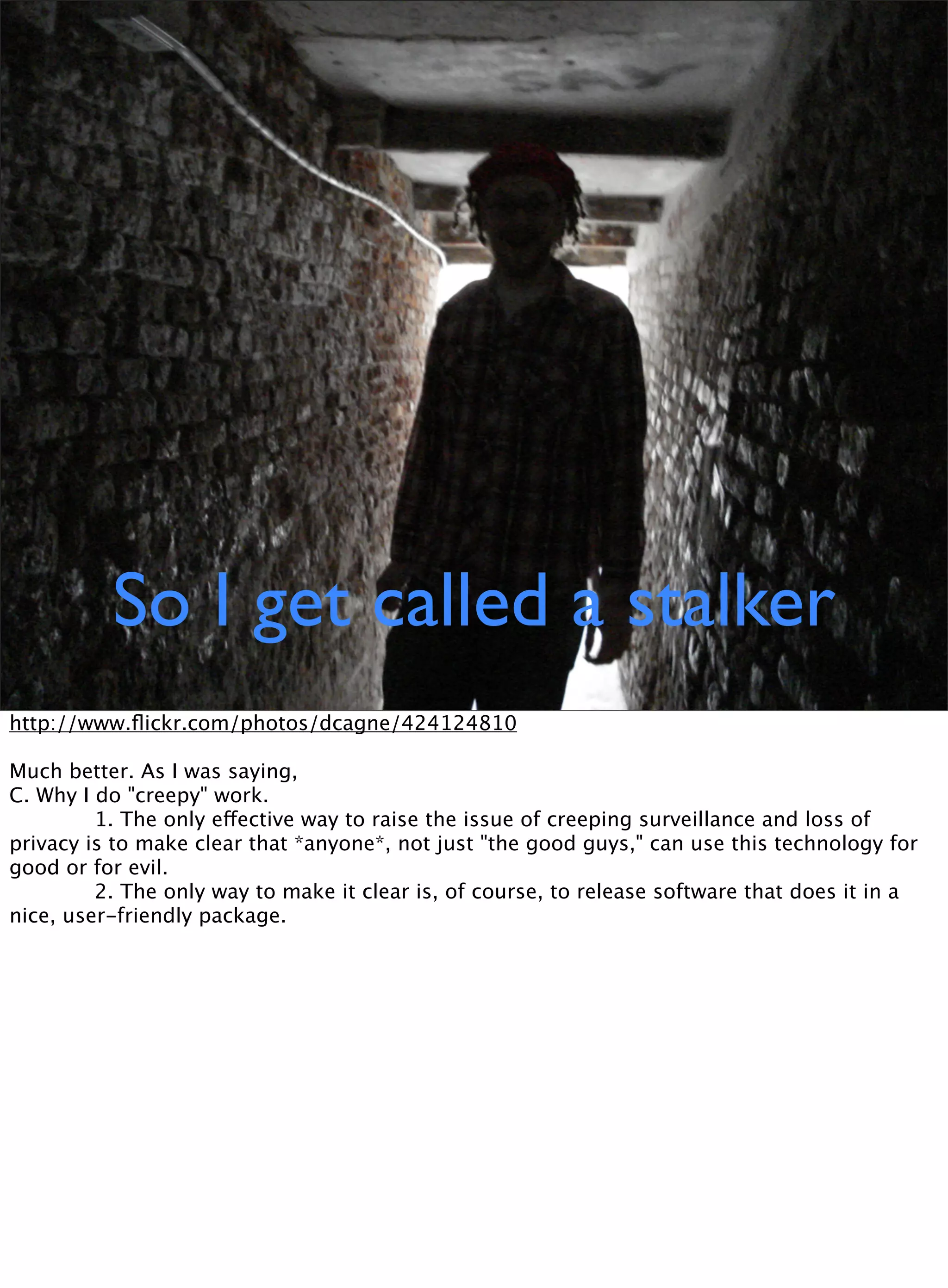 So I get called a stalker
http://www.ﬂickr.com/photos/dcagne/424124810
Much better. As I was saying,
C. Why I do "creepy" work.

 
 1. The only effective way to raise the issue of creeping surveillance and loss of
privacy is to make clear that *anyone*, not just "the good guys," can use this technology for
good or for evil.

 
 2. The only way to make it clear is, of course, to release software that does it in a
nice, user-friendly package.
 