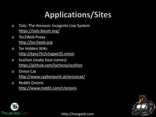 http://Irongeek.com
Tails: The Amnesic Incognito Live System
https://tails.boum.org/
Tor2Web Proxy
http://tor2web.org
Tor Hidden Wiki:
http://kpvz7ki2v5agwt35.onion
Scallion (make host names)
https://github.com/lachesis/scallion
Onion Cat
http://www.cypherpunk.at/onioncat/
Reddit Onions
http://www.reddit.com/r/onions
 