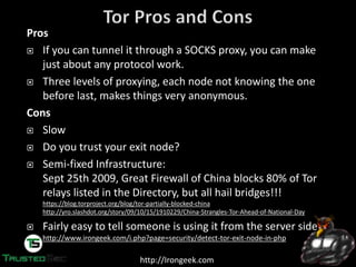 http://Irongeek.com
Pros
If you can tunnel it through a SOCKS proxy, you can make
just about any protocol work.
Three levels of proxying, each node not knowing the one
before last, makes things very anonymous.
Cons
Slow
Do you trust your exit node?
Semi-fixed Infrastructure:
Sept 25th 2009, Great Firewall of China blocks 80% of Tor
relays listed in the Directory, but all hail bridges!!!
https://blog.torproject.org/blog/tor-partially-blocked-china
http://yro.slashdot.org/story/09/10/15/1910229/China-Strangles-Tor-Ahead-of-National-Day
Fairly easy to tell someone is using it from the server side
http://www.irongeek.com/i.php?page=security/detect-tor-exit-node-in-php
 