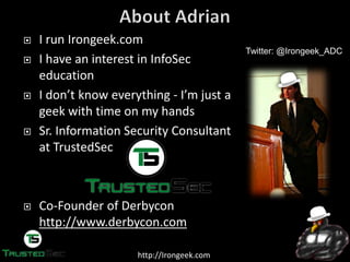 http://Irongeek.com
I run Irongeek.com
I have an interest in InfoSec
education
I  don’t  know  everything  - I’m  just  a  
geek with time on my hands
Sr. Information Security Consultant
at TrustedSec
Co-Founder of Derbycon
http://www.derbycon.com
Twitter: @Irongeek_ADC
 