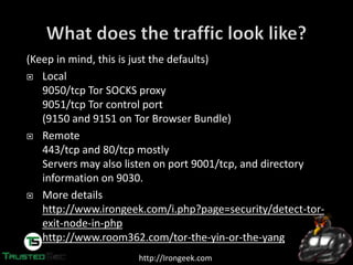 http://Irongeek.com
(Keep in mind, this is just the defaults)
Local
9050/tcp Tor SOCKS proxy
9051/tcp Tor control port
(9150 and 9151 on Tor Browser Bundle)
Remote
443/tcp and 80/tcp mostly
Servers may also listen on port 9001/tcp, and directory
information on 9030.
More details
http://www.irongeek.com/i.php?page=security/detect-tor-
exit-node-in-php
http://www.room362.com/tor-the-yin-or-the-yang
 