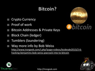 http://Irongeek.com
Crypto Currency
Proof of work
Bitcoin Addresses & Private Keys
Block Chain (ledger)
Tumblers (laundering)
Way more info by Bob Weiss
http://www.irongeek.com/i.php?page=videos/bsidesde2013/2-6-
hacking-benjamins-bob-weiss-pwcrack-into-to-bitcoin
 