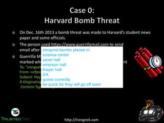 http://Irongeek.com
On  Dec.  16th  2013  a  bomb  threat  was  made  to  Harvard’s  student  news  
paper and some officials.
The person used https://www.guerrillamail.com to send
email after connecting over Tor
Guerrilla Mail puts an X-Originating-IP header on that
marked who sent the message, in this case a Tor exit point
To: "irongeek@irongeek.com" <irongeek@irongeek.com>
From: <e9jnqrz+oo4j3w@guerrillamail.com>
Subject: Hey baby!
X-Originating-IP: [74.128.28.74]
Content-Type: text/plain; charset="utf-8"
shrapnel bombs placed in:
science center
sever hall
emerson hall
thayer hall
2/4.
guess correctly.
be quick for they will go off soon
 