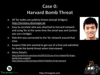 http://Irongeek.com
All Tor nodes are publicly known (except bridges):
http://torstatus.blutmagie.de
Easy to correlate who was attached to Harvard network
and using Tor at the same time the email was sent (unless
you use a bridge).
Eldo Kim was connected to the Tor network around that
time.
Suspect Eldo Kim wanted to get out of a final and admitted
he made the bomb threat when interviewed.
More Details:
http://arstechnica.com/security/2013/12/use-of-tor-helped-fbi-finger-
bomb-hoax-suspect/
http://www.scribd.com/doc/192371742/Kim-El-Do-Harvard
 