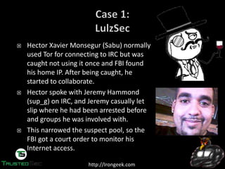 http://Irongeek.com
Hector Xavier Monsegur (Sabu) normally
used Tor for connecting to IRC but was
caught not using it once and FBI found
his home IP. After being caught, he
started to collaborate.
Hector spoke with Jeremy Hammond
(sup_g) on IRC, and Jeremy casually let
slip where he had been arrested before
and groups he was involved with.
This narrowed the suspect pool, so the
FBI got a court order to monitor his
Internet access.
 