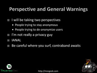 http://Irongeek.com
I will be taking two perspectives
People trying to stay anonymous
People trying to de-anonymize users
I’m  not  really  a  privacy  guy
IANAL
Be careful where you surf, contraband awaits
 