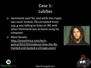 http://Irongeek.com
Hammond used Tor, and while the crypto
was never busted, FBI correlated times
sup_g was talking to Subu on IRC with
when Hammond was at home using his
computer.
More Details:
http://arstechnica.com/tech-
policy/2012/03/stakeout-how-the-fbi-
tracked-and-busted-a-chicago-anon/
 