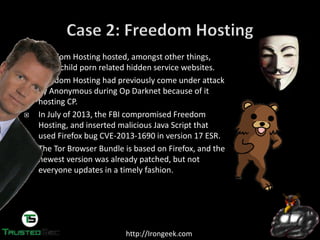 http://Irongeek.com
Freedom Hosting hosted, amongst other things,
many child porn related hidden service websites.
Freedom Hosting had previously come under attack
by Anonymous during Op Darknet because of it
hosting CP.
In July of 2013, the FBI compromised Freedom
Hosting, and inserted malicious Java Script that
used Firefox bug CVE-2013-1690 in version 17 ESR.
The Tor Browser Bundle is based on Firefox, and the
newest version was already patched, but not
everyone updates in a timely fashion.
 