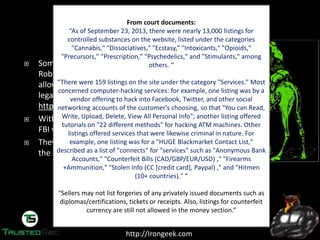 http://Irongeek.com
Someone  going  by  the  handle  “Dread  Pirate
Roberts”  was  the  operator  of  the  SilkRoad, which
allows sellers and buyers to exchange less than
legal goods and services.
http://silkroadvb5piz3r.onion
With about $1.2 Billion in exchanges on SilkRoad,
FBI wanted to know who was behind it.
They started to look for the earliest references to
the SilkRoad on the public Internet.
From court documents:
“As of September 23, 2013, there were nearly 13,000 listings for
controlled substances on the website, listed under the categories
"Cannabis," "Dissociatives," "Ecstasy," "Intoxicants," "Opioids,"
"Precursors," "Prescription," "Psychedelics," and "Stimulants," among
others. “
“There  were 159 listings on the site under the category "Services." Most
concerned computer-hacking services: for example, one listing was by a
vendor offering to hack into Facebook, Twitter, and other social
networking accounts of the customer's choosing, so that "You can Read,
Write, Upload, Delete, View All Personal Info"; another listing offered
tutorials on "22 different methods" for hacking ATM machines. Other
listings offered services that were likewise criminal in nature. For
example, one listing was for a "HUGE Blackmarket Contact List,"
described as a list of "connects" for "services" such as "Anonymous Bank
Accounts," "Counterfeit Bills (CAD/GBP/EUR/USD) ," "Firearms
+Ammunition," "Stolen Info (CC [credit card], Paypal) ," and "Hitmen
(10+ countries)." “
“Sellers may not list forgeries of any privately issued documents such as
diplomas/certifications, tickets or receipts. Also, listings for counterfeit
currency are still not allowed in the money section.”
 