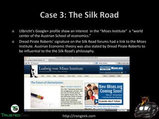 http://Irongeek.com
Ulbricht’s  Google+  profile  show  an  interest    in  the  “Mises Institute”    a  “world  
center of the Austrian School of economics.”
Dread  Pirate  Roberts’  signature  on  the  Silk  Road  forums  had  a  link  to  the  Mises
Institute. Austrian Economic theory was also stated by Dread Pirate Roberts to
be  influential  to  the  the  Silk  Road’s  philosophy.
 