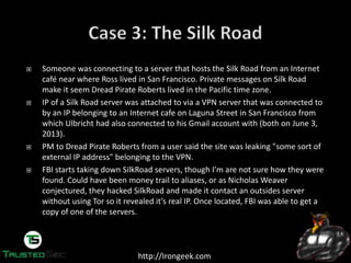 http://Irongeek.com
Someone was connecting to a server that hosts the Silk Road from an Internet
café near where Ross lived in San Francisco. Private messages on Silk Road
make it seem Dread Pirate Roberts lived in the Pacific time zone.
IP of a Silk Road server was attached to via a VPN server that was connected to
by an IP belonging to an Internet cafe on Laguna Street in San Francisco from
which Ulbricht had also connected to his Gmail account with (both on June 3,
2013).
PM to Dread Pirate Roberts from a user said the site was leaking "some sort of
external IP address" belonging to the VPN.
FBI starts taking down SilkRoad servers,  though  I’m  are  not  sure  how  they  were  
found. Could have been money trail to aliases, or as Nicholas Weaver
conjectured, they hacked SilkRoad and made it contact an outsides server
without  using  Tor  so  it  revealed  it’s  real  IP.  Once  located,  FBI  was  able  to  get  a  
copy of one of the servers.
 