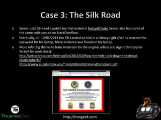 http://Irongeek.com
Server used SSH and a public key that ended in frosty@frosty. Server also had some of
the same code posted on StackOverflow.
Eventually, on 10/01/2013 the FBI Landed on him in a Library right after he entered the
password for his laptop. More evidence was found on his laptop.
More info (Big thanks to Nate Anderson for the original article and Agent Christopher
Tarbell for court docs):
http://arstechnica.com/tech-policy/2013/10/how-the-feds-took-down-the-dread-
pirate-roberts/
https://www.cs.columbia.edu/~smb/UlbrichtCriminalComplaint.pdf
 