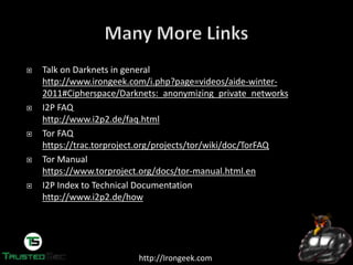 http://Irongeek.com
Talk on Darknets in general
http://www.irongeek.com/i.php?page=videos/aide-winter-
2011#Cipherspace/Darknets:_anonymizing_private_networks
I2P FAQ
http://www.i2p2.de/faq.html
Tor FAQ
https://trac.torproject.org/projects/tor/wiki/doc/TorFAQ
Tor Manual
https://www.torproject.org/docs/tor-manual.html.en
I2P Index to Technical Documentation
http://www.i2p2.de/how
 
