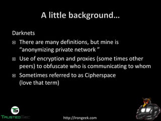 http://Irongeek.com
Darknets
There are many definitions, but mine is
“anonymizing  private  network  ”
Use of encryption and proxies (some times other
peers) to obfuscate who is communicating to whom
Sometimes referred to as Cipherspace
(love that term)
 