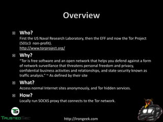 http://Irongeek.com
Who?
First the US Naval Research Laboratory, then the EFF and now the Tor Project
(501c3 non-profit).
http://www.torproject.org/
Why?
“Tor  is  free  software  and  an  open  network  that  helps  you  defend  against  a  form  
of network surveillance that threatens personal freedom and privacy,
confidential business activities and relationships, and state security known as
traffic  analysis.”  ~  As  defined  by  their  site
What?
Access normal Internet sites anonymously, and Tor hidden services.
How?
Locally run SOCKS proxy that connects to the Tor network.
 