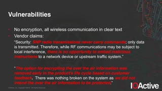 IOActive, Inc. Copyright ©2014. All Rights Reserved.
Vulnerabilities
• No encryption, all wireless communication in clear text
• Vendor claims:
“Security:  SNP radio transmissions never carry commands; only data
is transmitted. Therefore, while RF communications may be subject to
local interference, there is no opportunity to embed malicious
instructions to  a  network  device  or  upstream  traffic  system.”
“The option for encrypting the over the air information was
removed early in the product's life cycle based on customer
feedback. There was nothing broken on the system as we did not
intend the over the air information to be protected.”
 