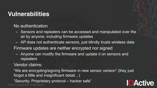 IOActive, Inc. Copyright ©2014. All Rights Reserved.
Vulnerabilities
• No authentication
– Sensors and repeaters can be accessed and manipulated over the
air by anyone, including firmware updates
– AP does not authenticate sensors, just blindly trusts wireless data
• Firmware updates are neither encrypted nor signed
– Anyone can modify the firmware and update it on sensors and
repeaters
• Vendor claims:
“We  are  encrypting/signing  firmware  in  new  sensor  version”  (they  just  
forgot  a  little  and  insignificant  detail…)
“Security:  Proprietary  protocol  – hacker  safe”
 