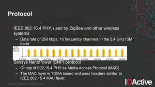 IOActive, Inc. Copyright ©2014. All Rights Reserved.
Protocol
• IEEE 802.15.4 PHY, used by ZigBee and other wireless
systems
– Data rate of 250 kbps, 16 frequency channels in the 2.4 GHz ISM
band
• Sensys NanoPower (SNP) protocol
– On top of 802.15.4 PHY as Media Access Protocol (MAC)
– The MAC layer is TDMA based and uses headers similar to
IEEE 802.15.4 MAC layer.
 