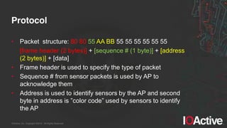 IOActive, Inc. Copyright ©2014. All Rights Reserved.
Protocol
• Packet structure: 80 80 55 AA BB 55 55 55 55 55 55
[frame header (2 bytes)] + [sequence # (1 byte)] + [address
(2 bytes)] + [data]
• Frame header is used to specify the type of packet
• Sequence # from sensor packets is used by AP to
acknowledge them
• Address is used to identify sensors by the AP and second
byte  in  address  is  ”color  code”  used  by  sensors  to  identify  
the AP
 
