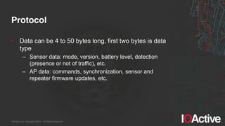 IOActive, Inc. Copyright ©2014. All Rights Reserved.
Protocol
• Data can be 4 to 50 bytes long, first two bytes is data
type
– Sensor data: mode, version, battery level, detection
(presence or not of traffic), etc.
– AP data: commands, synchronization, sensor and
repeater firmware updates, etc.
 