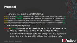 IOActive, Inc. Copyright ©2014. All Rights Reserved.
Protocol
• Firmware file, ldrect proprietary format
l0012AF10DADAAAE1E60C5A00006A0200301330136C19021B3013A461D0303013301342
l0088AF10DADAAA6FC60D5A00006A0200308930896C8F02913089A4D7D0A63089308937
l2012301330133013301330131C1700130012030003004C00FFFFFFFFFFFFFFFFFFFFDF
l2088308930893089308930891C8D00890088030003004C00FFFFFFFFFFFFFFFFFFFFB9…
• Firmware update packet
80 00 45 F0 F4 D2 00 00 12 AF 10 DA DA AA E1 E6 0C 5A 00 00 6A 02
00 30 13 30 13 6C 19 02 1B 30 13 A4 61 D0 30 30 13 30 13
– AP firmware broadcast, data part except first two bytes is a
exact line from firmware file without the checksum byte
 
