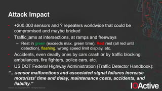 IOActive, Inc. Copyright ©2014. All Rights Reserved.
Attack Impact
• +200,000 sensors and ? repeaters worldwide that could be
compromised and maybe bricked
• Traffic jams at intersections, at ramps and freeways
– Rest in green (exceeds max. green time), Red rest (all red until
detection), flashing, wrong speed limit display, etc.
• Accidents, even deadly ones by cars crash or by traffic blocking
ambulances, fire fighters, police cars, etc.
• US DOT Federal Highway Administration (Traffic Detector Handbook):
“…sensor  malfunctions  and  associated  signal  failures  increase  
motorists’  time  and  delay,  maintenance  costs,  accidents,  and  
liability.”
 