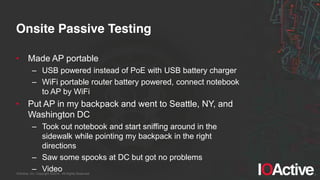 IOActive, Inc. Copyright ©2014. All Rights Reserved.
Onsite Passive Testing
• Made AP portable
– USB powered instead of PoE with USB battery charger
– WiFi portable router battery powered, connect notebook
to AP by WiFi
• Put AP in my backpack and went to Seattle, NY, and
Washington DC
– Took out notebook and start sniffing around in the
sidewalk while pointing my backpack in the right
directions
– Saw some spooks at DC but got no problems
– Video
 