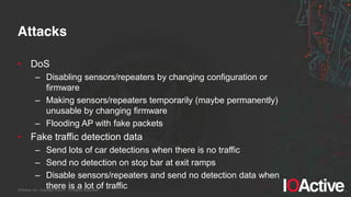 IOActive, Inc. Copyright ©2014. All Rights Reserved.
Attacks
• DoS
– Disabling sensors/repeaters by changing configuration or
firmware
– Making sensors/repeaters temporarily (maybe permanently)
unusable by changing firmware
– Flooding AP with fake packets
• Fake traffic detection data
– Send lots of car detections when there is no traffic
– Send no detection on stop bar at exit ramps
– Disable sensors/repeaters and send no detection data when
there is a lot of traffic
 