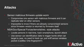 IOActive, Inc. Copyright ©2014. All Rights Reserved.
Attacks
• Sensor malicious firmware update worm
– Compromise one sensor with malicious firmware and it can
replicate later on other sensors
– Impossible to know if there are already compromised sensors
since firmware version is returned by firmware itself
• NSA/Gov/Special Forces/terrorist/etc. style attacks
– Locate persons in real time, hack smartphone, launch attack
– Use sensor car identification data to trigger bomb when car
target is near, no need to track car, just sniff sensor wireless
packet (Cadillac One fingerprint?)
 
