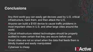 IOActive, Inc. Copyright ©2014. All Rights Reserved.
Conclusions
• Any third world guy can easily get devices used by U.S. critical
infrastructure, hack them, and then attack the U.S.
• Anyone can build a $100 device to cause traffic problems in
most important cities in U.S. and other large cities around the
world.
• Critical infrastructure related technologies should be properly
audited to make certain that they are secure before use
• Smart cities are not so smart when the data that feeds them is
blindly trusted and easily manipulated
• Cyberwar is cheap
 